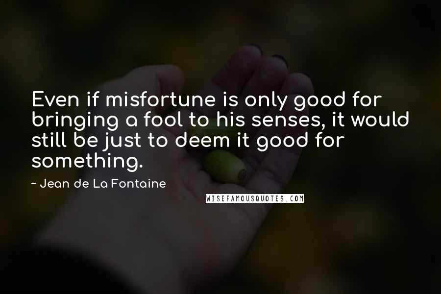 Jean De La Fontaine Quotes: Even if misfortune is only good for bringing a fool to his senses, it would still be just to deem it good for something.