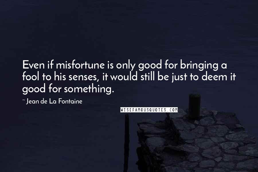 Jean De La Fontaine Quotes: Even if misfortune is only good for bringing a fool to his senses, it would still be just to deem it good for something.