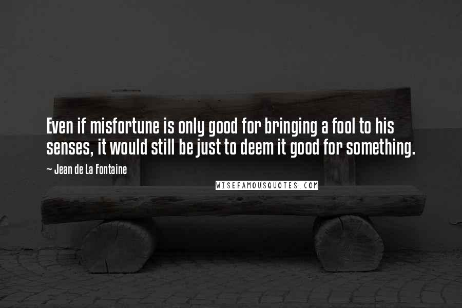 Jean De La Fontaine Quotes: Even if misfortune is only good for bringing a fool to his senses, it would still be just to deem it good for something.