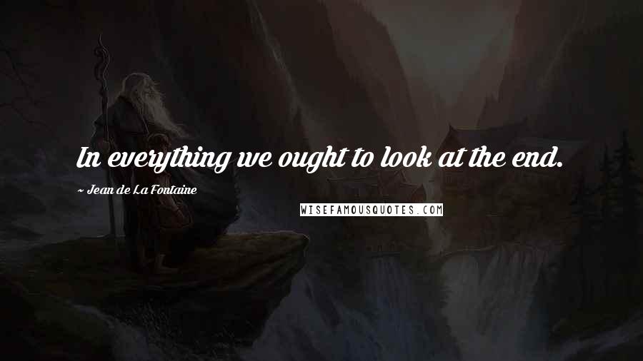 Jean De La Fontaine Quotes: In everything we ought to look at the end.