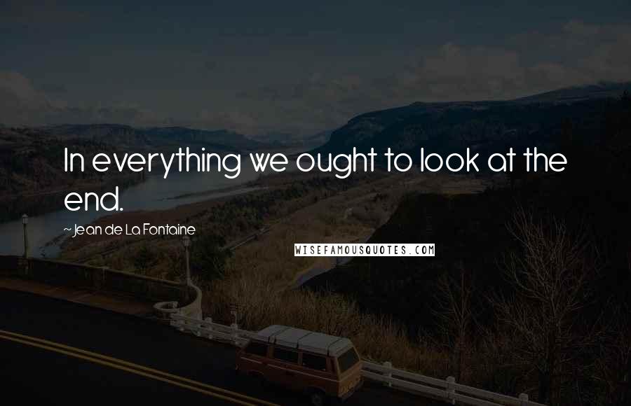 Jean De La Fontaine Quotes: In everything we ought to look at the end.