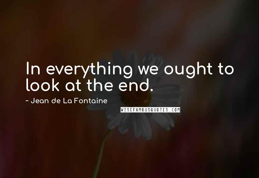 Jean De La Fontaine Quotes: In everything we ought to look at the end.