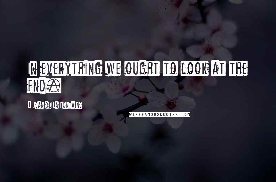 Jean De La Fontaine Quotes: In everything we ought to look at the end.