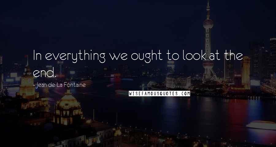 Jean De La Fontaine Quotes: In everything we ought to look at the end.