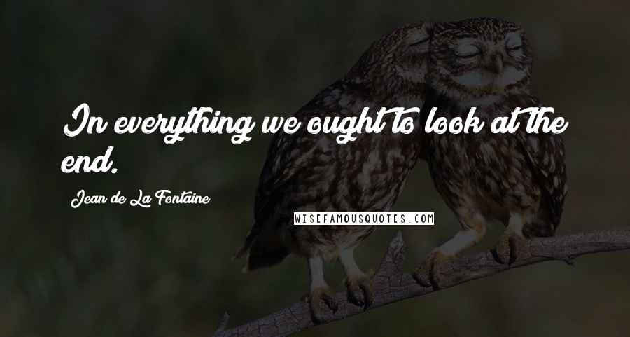 Jean De La Fontaine Quotes: In everything we ought to look at the end.