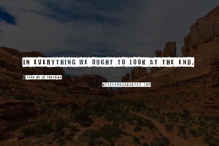 Jean De La Fontaine Quotes: In everything we ought to look at the end.