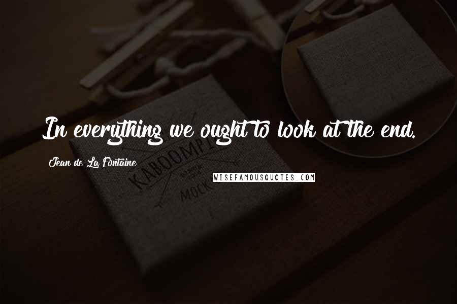Jean De La Fontaine Quotes: In everything we ought to look at the end.