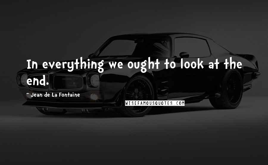 Jean De La Fontaine Quotes: In everything we ought to look at the end.