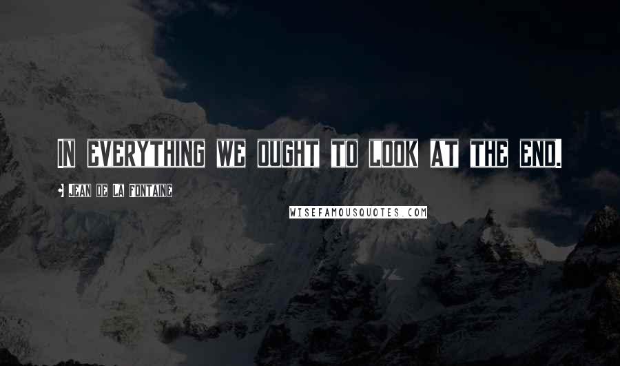 Jean De La Fontaine Quotes: In everything we ought to look at the end.