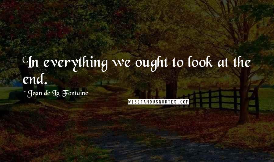 Jean De La Fontaine Quotes: In everything we ought to look at the end.