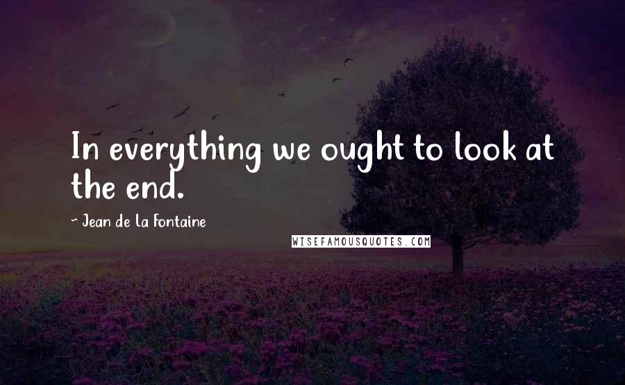 Jean De La Fontaine Quotes: In everything we ought to look at the end.