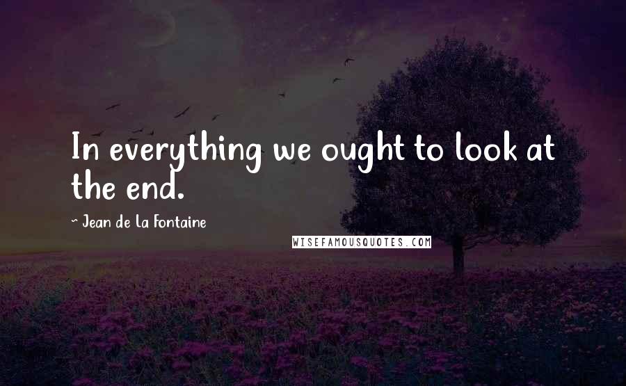 Jean De La Fontaine Quotes: In everything we ought to look at the end.