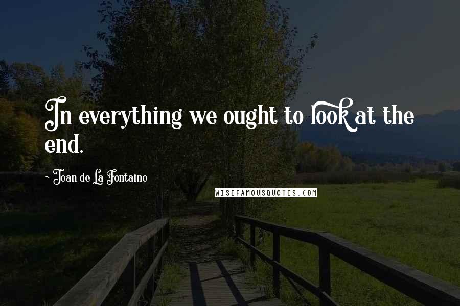 Jean De La Fontaine Quotes: In everything we ought to look at the end.