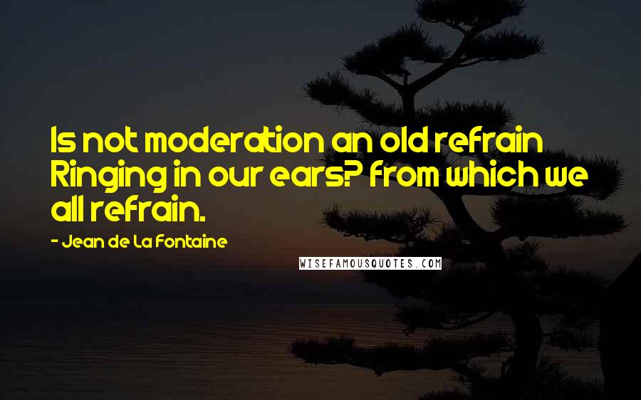 Jean De La Fontaine Quotes: Is not moderation an old refrain Ringing in our ears? from which we all refrain.