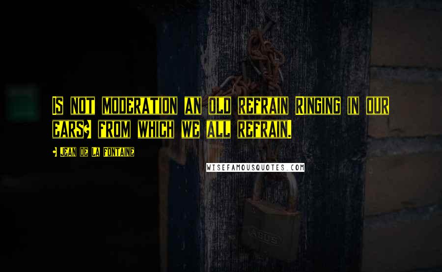 Jean De La Fontaine Quotes: Is not moderation an old refrain Ringing in our ears? from which we all refrain.