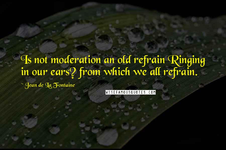 Jean De La Fontaine Quotes: Is not moderation an old refrain Ringing in our ears? from which we all refrain.