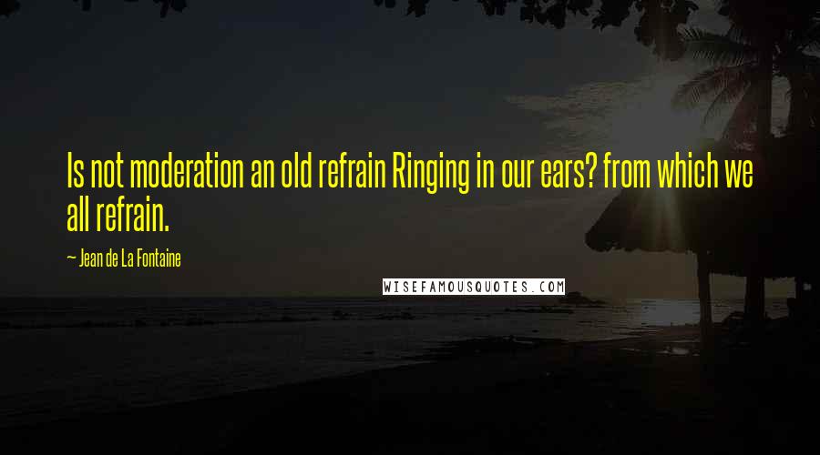 Jean De La Fontaine Quotes: Is not moderation an old refrain Ringing in our ears? from which we all refrain.
