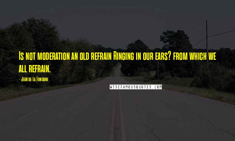 Jean De La Fontaine Quotes: Is not moderation an old refrain Ringing in our ears? from which we all refrain.