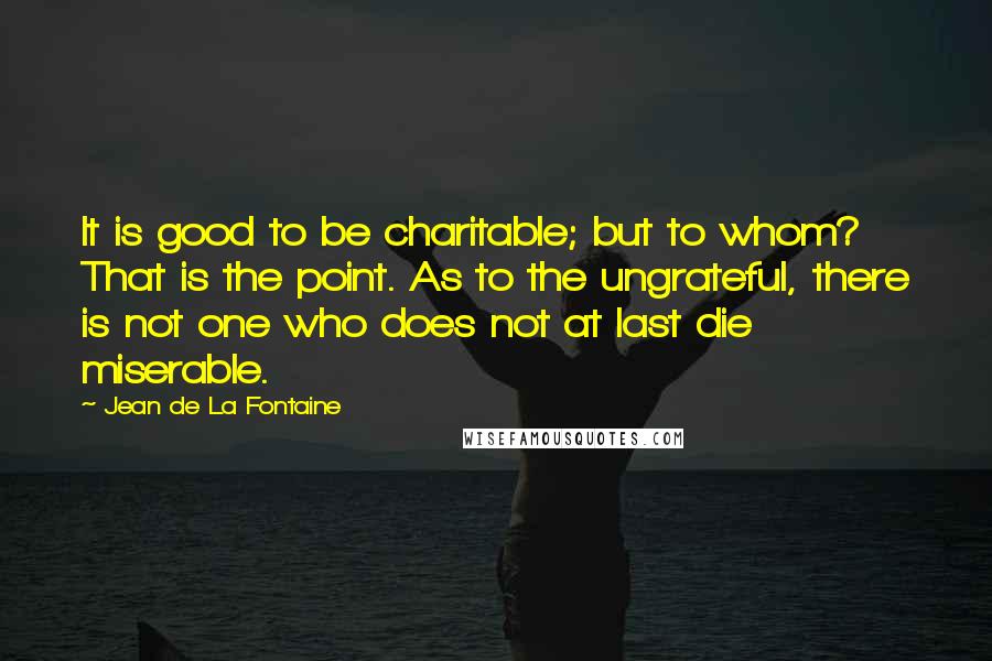 Jean De La Fontaine Quotes: It is good to be charitable; but to whom? That is the point. As to the ungrateful, there is not one who does not at last die miserable.