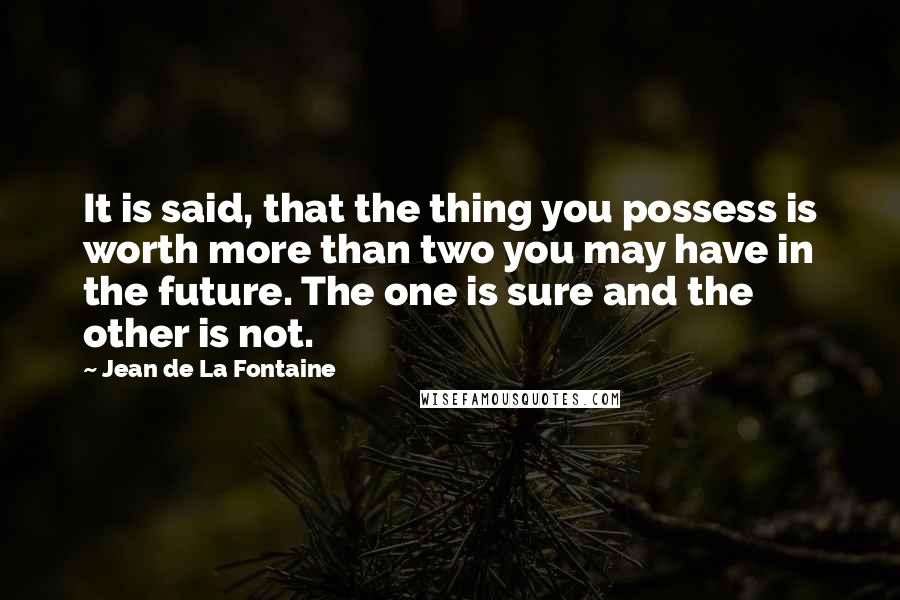 Jean De La Fontaine Quotes: It is said, that the thing you possess is worth more than two you may have in the future. The one is sure and the other is not.