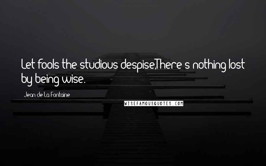 Jean De La Fontaine Quotes: Let fools the studious despise,There's nothing lost by being wise.