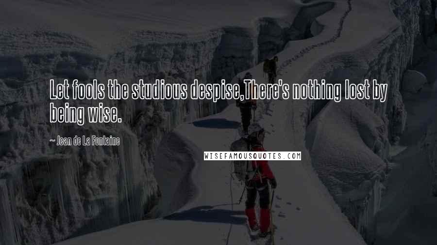 Jean De La Fontaine Quotes: Let fools the studious despise,There's nothing lost by being wise.