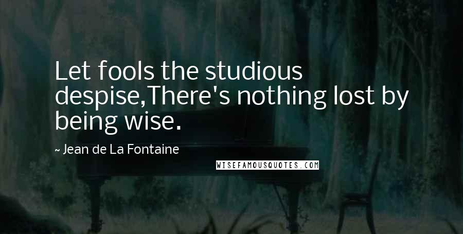 Jean De La Fontaine Quotes: Let fools the studious despise,There's nothing lost by being wise.