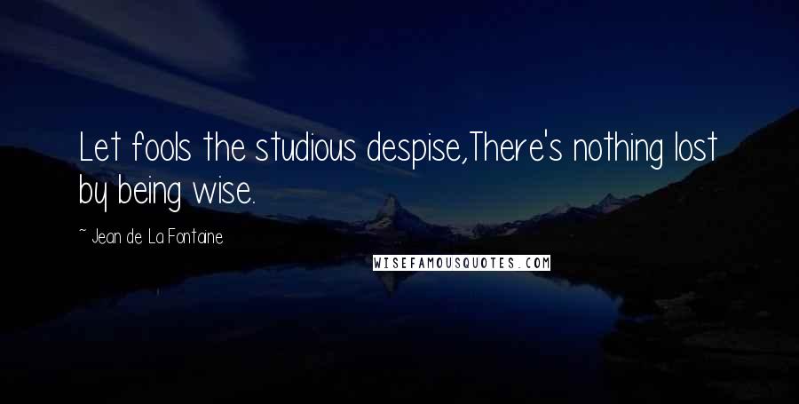 Jean De La Fontaine Quotes: Let fools the studious despise,There's nothing lost by being wise.