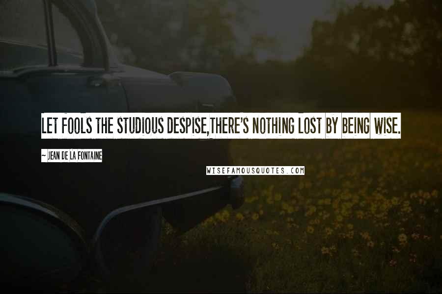 Jean De La Fontaine Quotes: Let fools the studious despise,There's nothing lost by being wise.