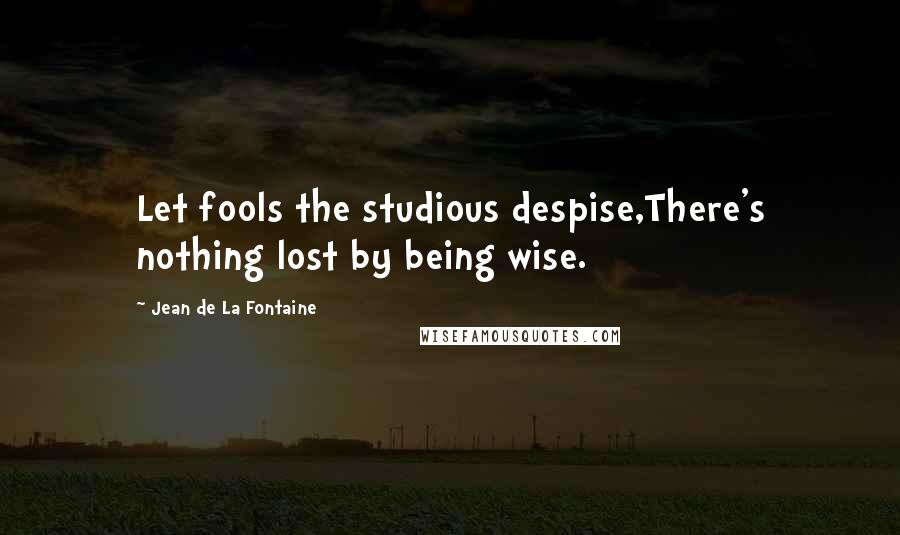 Jean De La Fontaine Quotes: Let fools the studious despise,There's nothing lost by being wise.