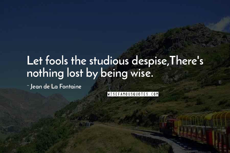 Jean De La Fontaine Quotes: Let fools the studious despise,There's nothing lost by being wise.