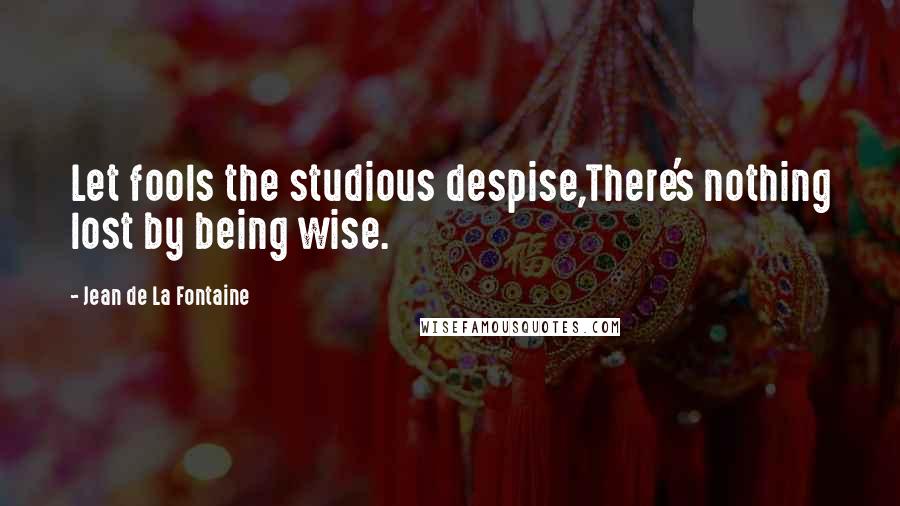 Jean De La Fontaine Quotes: Let fools the studious despise,There's nothing lost by being wise.