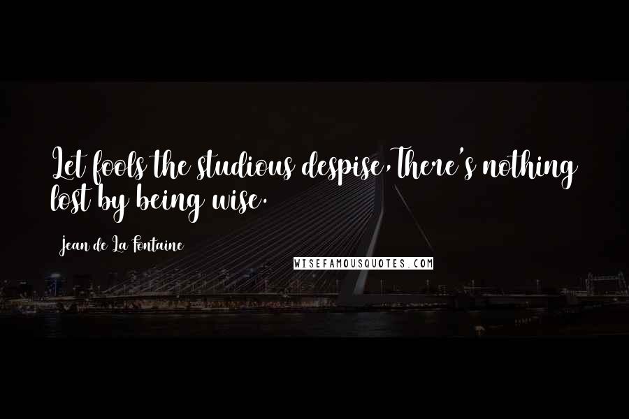 Jean De La Fontaine Quotes: Let fools the studious despise,There's nothing lost by being wise.