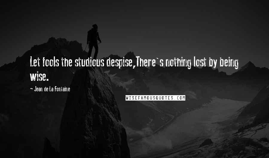 Jean De La Fontaine Quotes: Let fools the studious despise,There's nothing lost by being wise.