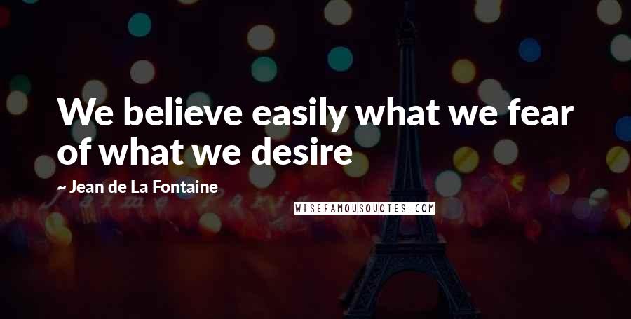 Jean De La Fontaine Quotes: We believe easily what we fear of what we desire