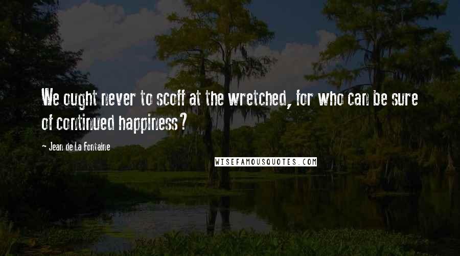 Jean De La Fontaine Quotes: We ought never to scoff at the wretched, for who can be sure of continued happiness?