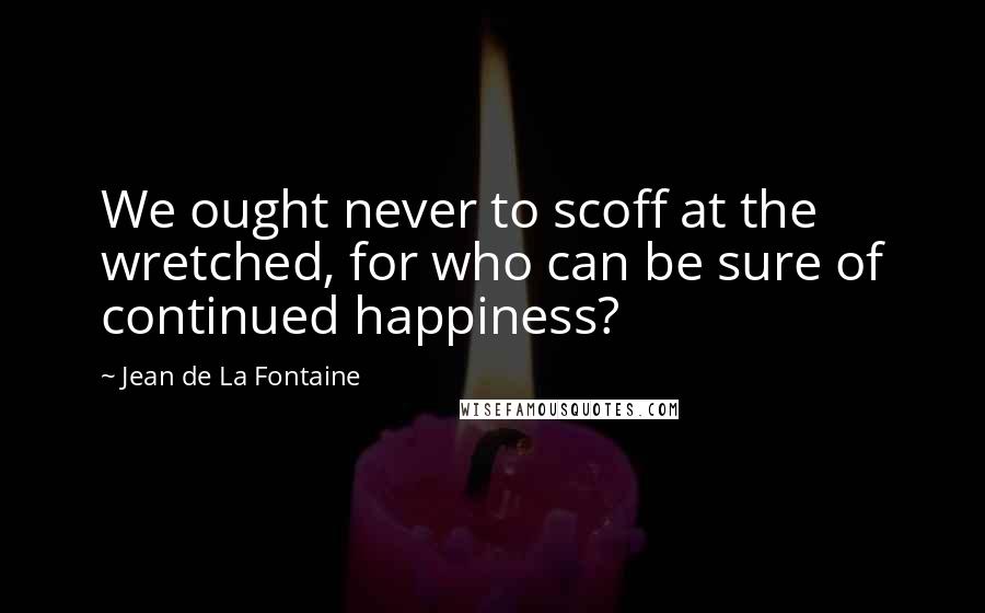 Jean De La Fontaine Quotes: We ought never to scoff at the wretched, for who can be sure of continued happiness?