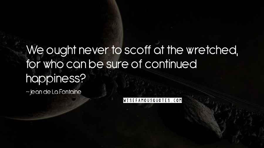 Jean De La Fontaine Quotes: We ought never to scoff at the wretched, for who can be sure of continued happiness?