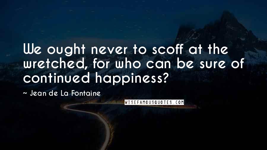 Jean De La Fontaine Quotes: We ought never to scoff at the wretched, for who can be sure of continued happiness?