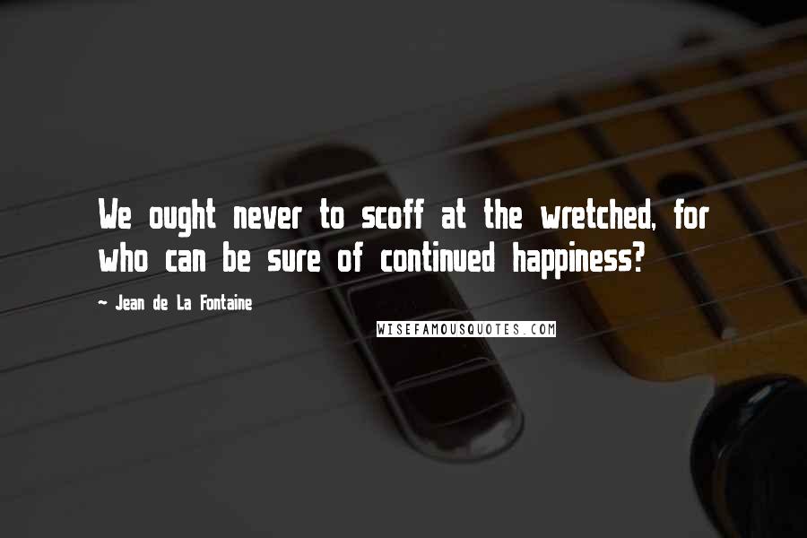 Jean De La Fontaine Quotes: We ought never to scoff at the wretched, for who can be sure of continued happiness?