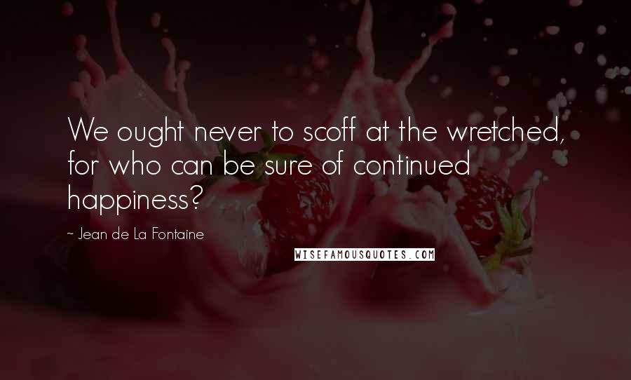 Jean De La Fontaine Quotes: We ought never to scoff at the wretched, for who can be sure of continued happiness?