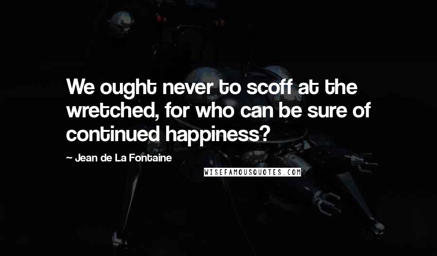Jean De La Fontaine Quotes: We ought never to scoff at the wretched, for who can be sure of continued happiness?