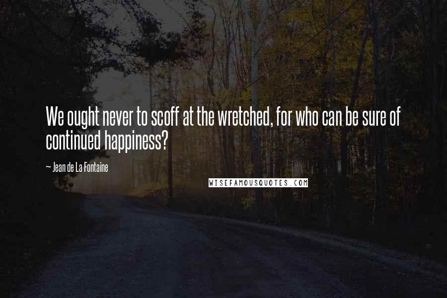 Jean De La Fontaine Quotes: We ought never to scoff at the wretched, for who can be sure of continued happiness?