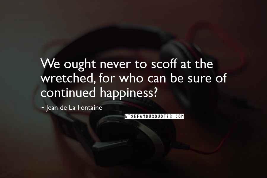 Jean De La Fontaine Quotes: We ought never to scoff at the wretched, for who can be sure of continued happiness?