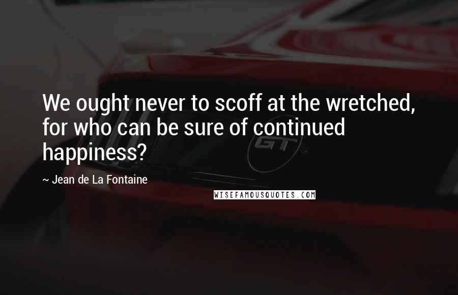 Jean De La Fontaine Quotes: We ought never to scoff at the wretched, for who can be sure of continued happiness?