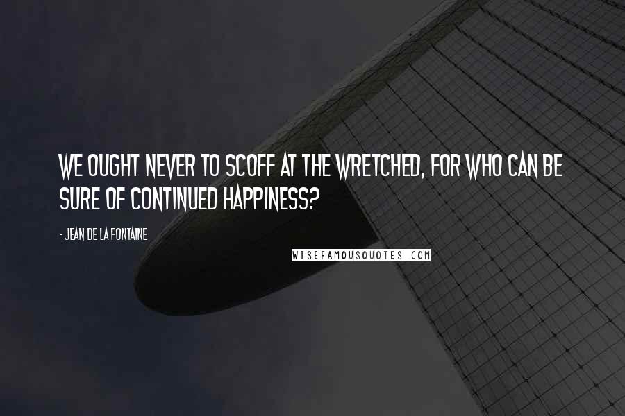 Jean De La Fontaine Quotes: We ought never to scoff at the wretched, for who can be sure of continued happiness?