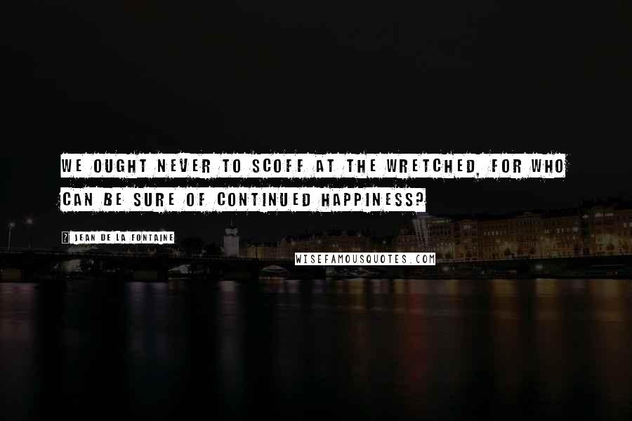 Jean De La Fontaine Quotes: We ought never to scoff at the wretched, for who can be sure of continued happiness?