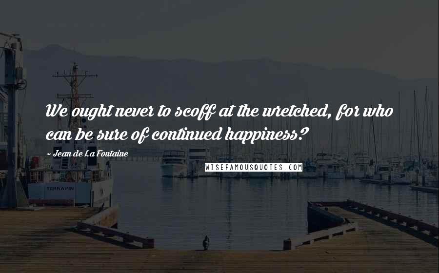 Jean De La Fontaine Quotes: We ought never to scoff at the wretched, for who can be sure of continued happiness?