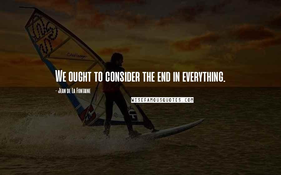 Jean De La Fontaine Quotes: We ought to consider the end in everything.