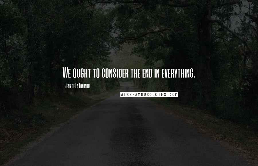Jean De La Fontaine Quotes: We ought to consider the end in everything.